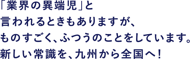 「業界の異端児」と言われるときもありますが、ものすごく、ふつうのことをしています。新しい常識を、九州から全国へ!