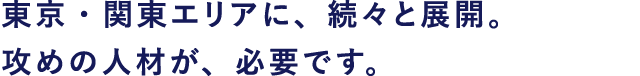 東京・関東エリアに、続々と展開。攻めの人材が、必要です。