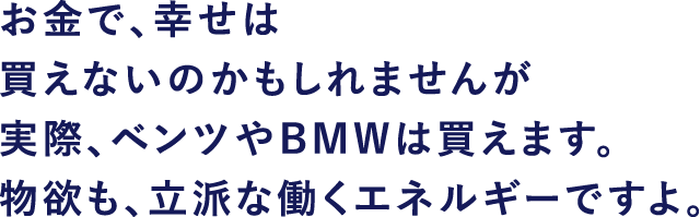 お金で、幸せは買えないのかもしれませんが 実際、ベンツやBMWは買えます。物欲も、立派な働くエネルギーですよ。
