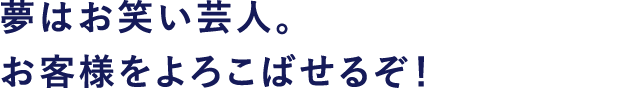 夢はお笑い芸人。お客様をよろこばせるぞ!