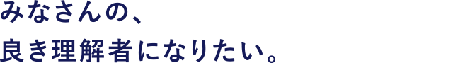 みなさんの、良き理解者になりたい。