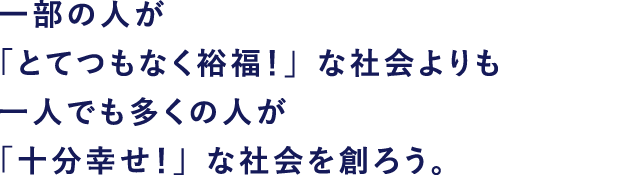 一部の人が「とてつもなく裕福!」な社会よりも 一人でも多くの人が「十分幸せ!」な社会を創ろう。